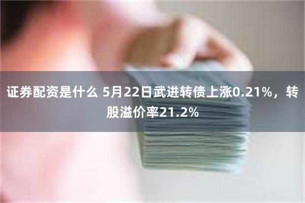 证券配资是什么 5月22日武进转债上涨0.21%，转股溢价率21.2%