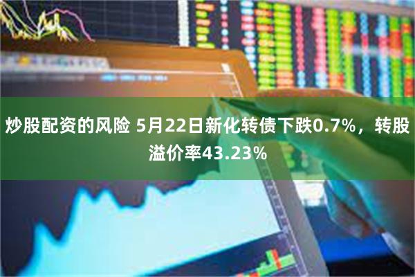 炒股配资的风险 5月22日新化转债下跌0.7%，转股溢价率43.23%