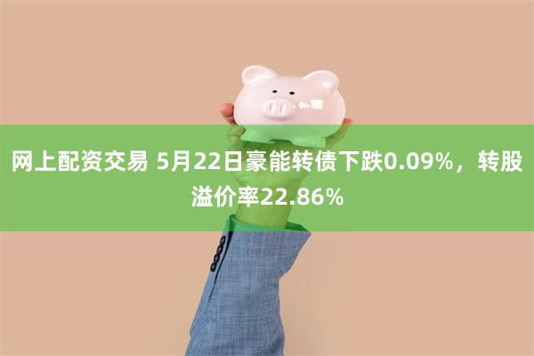 网上配资交易 5月22日豪能转债下跌0.09%，转股溢价率22.86%