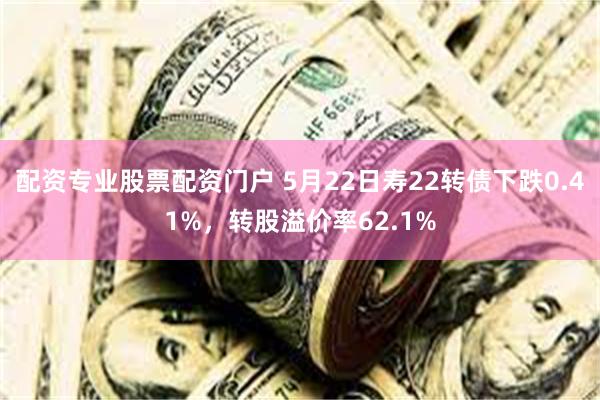 配资专业股票配资门户 5月22日寿22转债下跌0.41%，转股溢价率62.1%