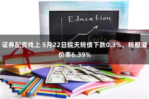 证券配资线上 5月22日皖天转债下跌0.3%，转股溢价率6.39%