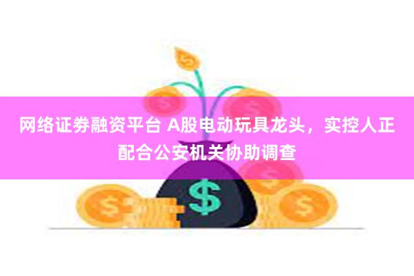 网络证劵融资平台 A股电动玩具龙头，实控人正配合公安机关协助调查