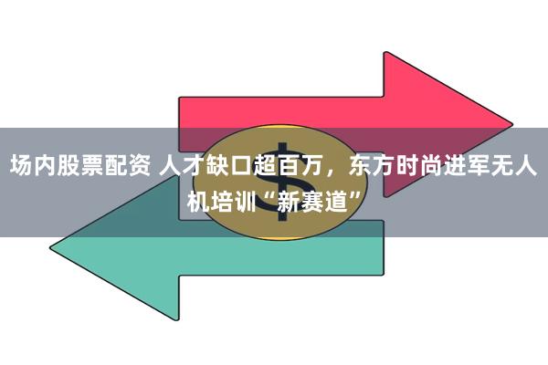 场内股票配资 人才缺口超百万，东方时尚进军无人机培训“新赛道”