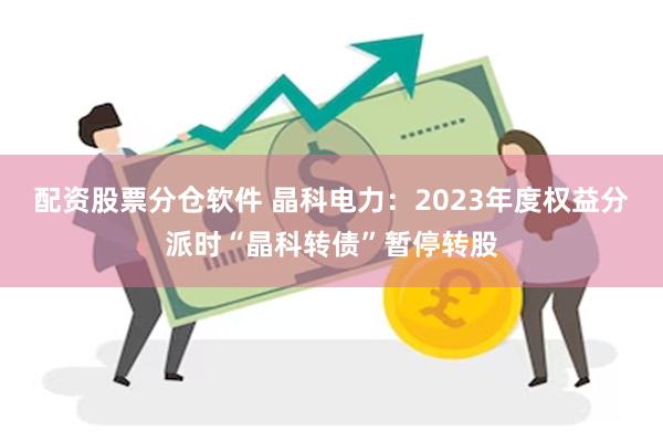 配资股票分仓软件 晶科电力：2023年度权益分派时“晶科转债”暂停转股