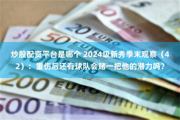 炒股配资平台是哪个 2024级新秀季末观察（42）：重伤后还有球队会赌一把他的潜力吗？