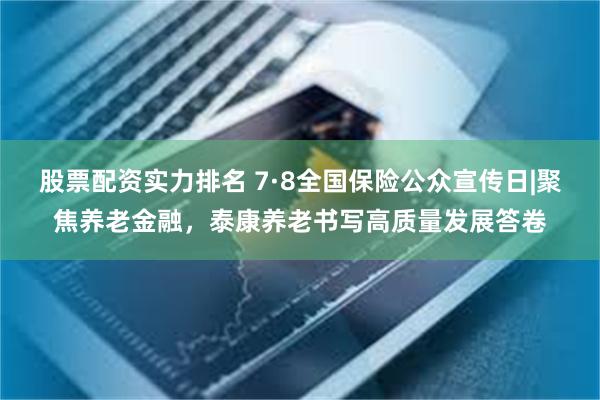 股票配资实力排名 7·8全国保险公众宣传日|聚焦养老金融，泰康养老书写高质量发展答卷