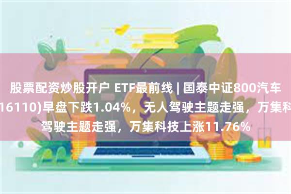 股票配资炒股开户 ETF最前线 | 国泰中证800汽车与零部件ETF(516110)早盘下跌1.04%，无人驾驶主题走强，万集科技上涨11.76%