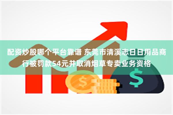 配资炒股哪个平台靠谱 东莞市清溪志日日用品商行被罚款54元并取消烟草专卖业务资格