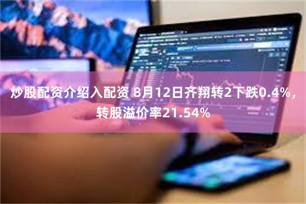 炒股配资介绍入配资 8月12日齐翔转2下跌0.4%，转股溢价率21.54%