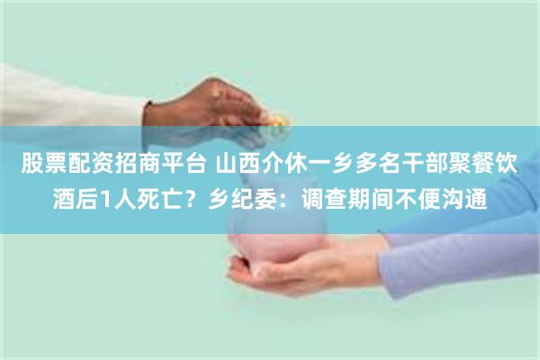 股票配资招商平台 山西介休一乡多名干部聚餐饮酒后1人死亡？乡