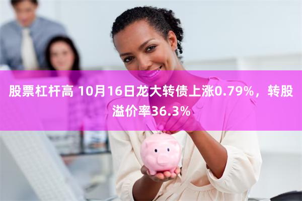 股票杠杆高 10月16日龙大转债上涨0.79%，转股溢价率3