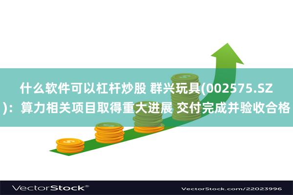 什么软件可以杠杆炒股 群兴玩具(002575.SZ)：算力相关项目取得重大进展 交付完成并验收合格